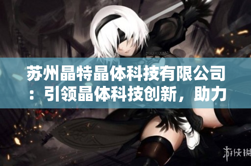 蘇州晶特晶體科技有限公司：引領(lǐng)晶體科技創(chuàng)新，助力產(chǎn)業(yè)升級(jí)