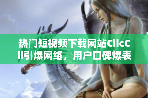 熱門短視頻下載網(wǎng)站CiicCii引爆網(wǎng)絡(luò)，用戶口碑爆表