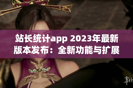 站長統(tǒng)計app 2023年最新版本發(fā)布：全新功能與擴(kuò)展服務(wù)助力網(wǎng)站管理者