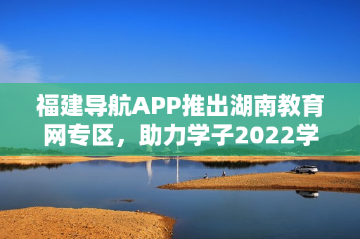 福建導(dǎo)航APP推出湖南教育網(wǎng)專區(qū)，助力學(xué)子2022學(xué)業(yè)發(fā)展