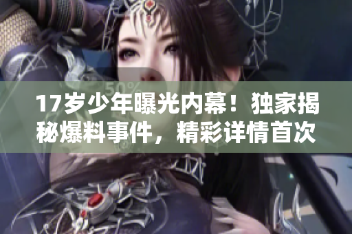 17歲少年曝光內(nèi)幕！獨(dú)家揭秘爆料事件，精彩詳情首次曝光